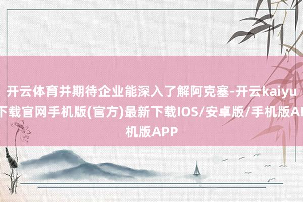 开云体育并期待企业能深入了解阿克塞-开云kaiyun下载官网手机版(官方)最新下载IOS/安卓版/手机版APP