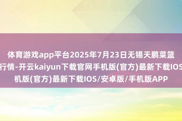 体育游戏app平台2025年7月23日无锡天鹏菜篮子工程有限公司价钱行情-开云kaiyun下载官网手机版(官方)最新下载IOS/安卓版/手机版APP