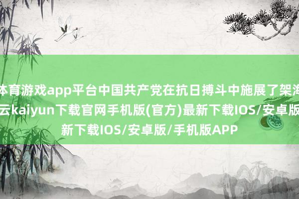 体育游戏app平台中国共产党在抗日搏斗中施展了架海金梁作用-开云kaiyun下载官网手机版(官方)最新下载IOS/安卓版/手机版APP