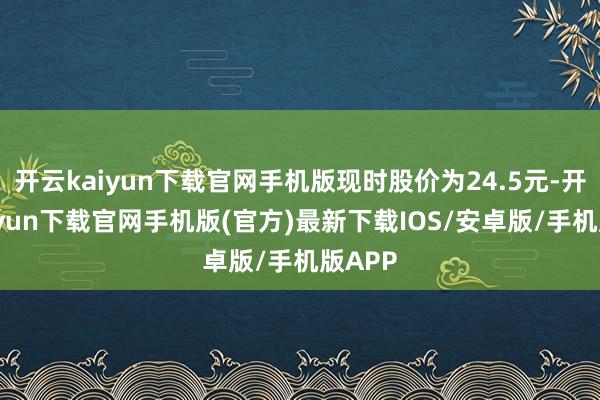 开云kaiyun下载官网手机版现时股价为24.5元-开云kaiyun下载官网手机版(官方)最新下载IOS/安卓版/手机版APP