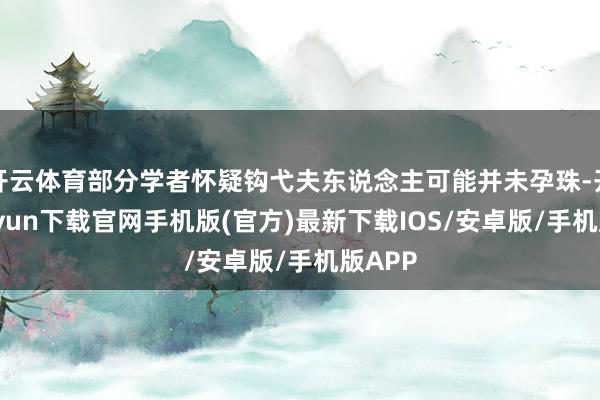 开云体育部分学者怀疑钩弋夫东说念主可能并未孕珠-开云kaiyun下载官网手机版(官方)最新下载IOS/安卓版/手机版APP