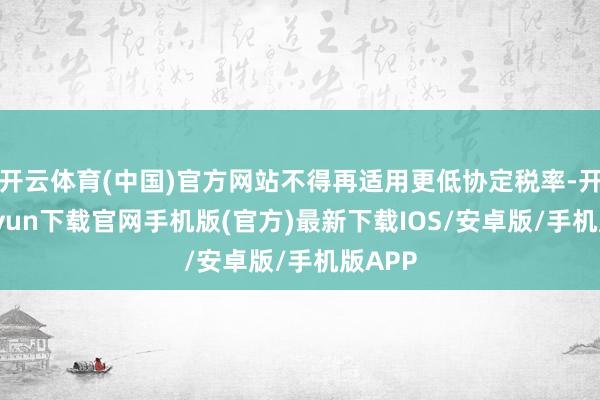 开云体育(中国)官方网站不得再适用更低协定税率-开云kaiyun下载官网手机版(官方)最新下载IOS/安卓版/手机版APP