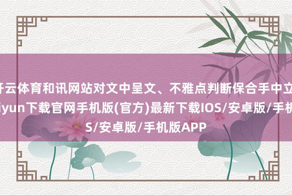 开云体育和讯网站对文中呈文、不雅点判断保合手中立-开云kaiyun下载官网手机版(官方)最新下载IOS/安卓版/手机版APP