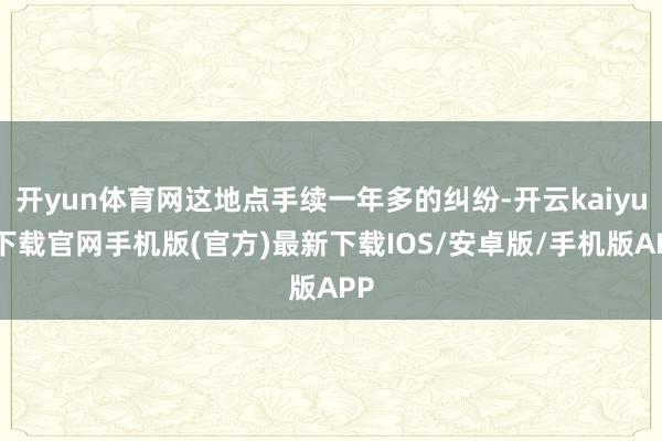 开yun体育网这地点手续一年多的纠纷-开云kaiyun下载官网手机版(官方)最新下载IOS/安卓版/手机版APP