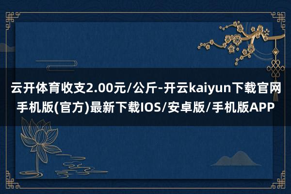 云开体育收支2.00元/公斤-开云kaiyun下载官网手机版(官方)最新下载IOS/安卓版/手机版APP