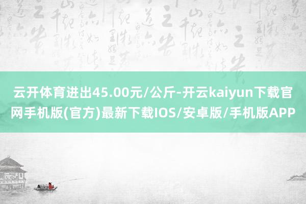 云开体育进出45.00元/公斤-开云kaiyun下载官网手机版(官方)最新下载IOS/安卓版/手机版APP