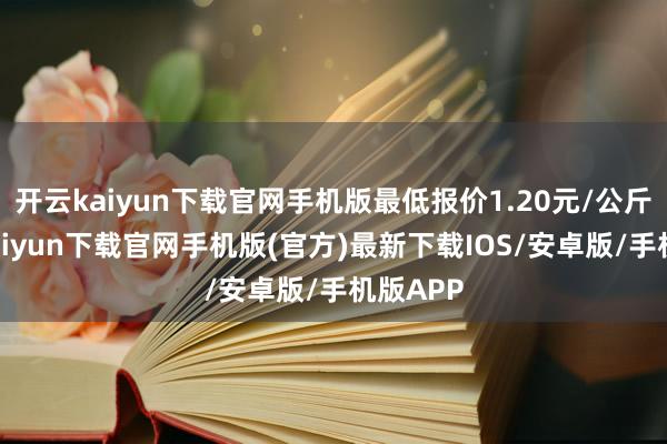 开云kaiyun下载官网手机版最低报价1.20元/公斤-开云kaiyun下载官网手机版(官方)最新下载IOS/安卓版/手机版APP