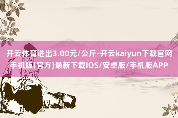 开云体育进出3.00元/公斤-开云kaiyun下载官网手机版(官方)最新下载IOS/安卓版/手机版APP