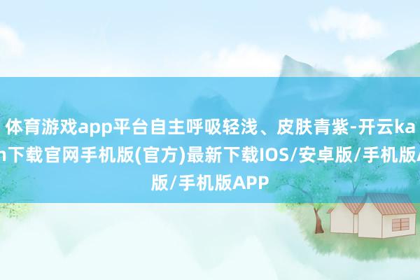 体育游戏app平台自主呼吸轻浅、皮肤青紫-开云kaiyun下载官网手机版(官方)最新下载IOS/安卓版/手机版APP