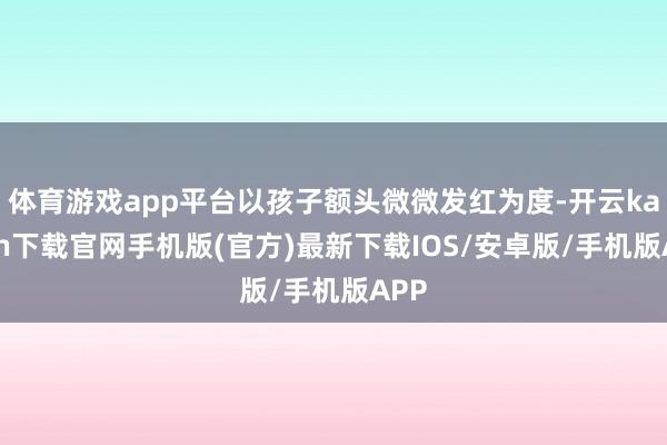 体育游戏app平台以孩子额头微微发红为度-开云kaiyun下载官网手机版(官方)最新下载IOS/安卓版/手机版APP