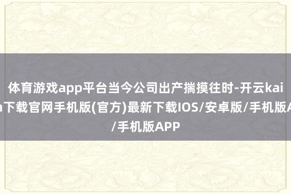 体育游戏app平台当今公司出产揣摸往时-开云kaiyun下载官网手机版(官方)最新下载IOS/安卓版/手机版APP