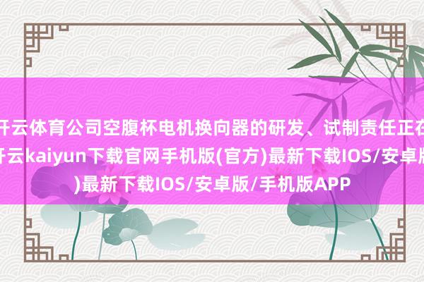 开云体育公司空腹杯电机换向器的研发、试制责任正在有序鼓吹中-开云kaiyun下载官网手机版(官方)最新下载IOS/安卓版/手机版APP
