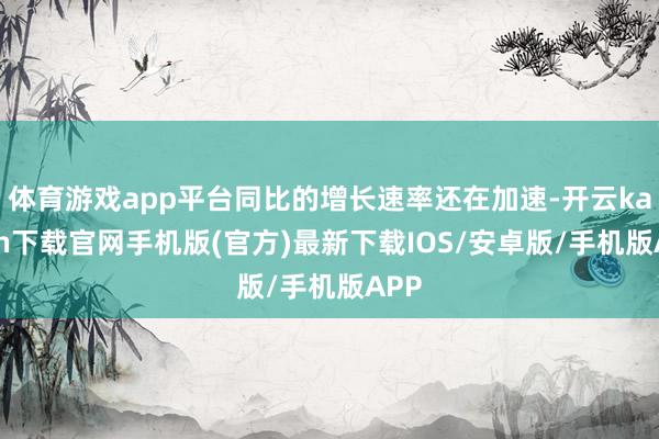 体育游戏app平台同比的增长速率还在加速-开云kaiyun下载官网手机版(官方)最新下载IOS/安卓版/手机版APP