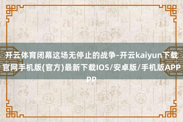 开云体育闭幕这场无停止的战争-开云kaiyun下载官网手机版(官方)最新下载IOS/安卓版/手机版APP