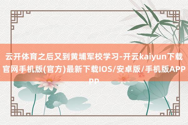 云开体育之后又到黄埔军校学习-开云kaiyun下载官网手机版(官方)最新下载IOS/安卓版/手机版APP