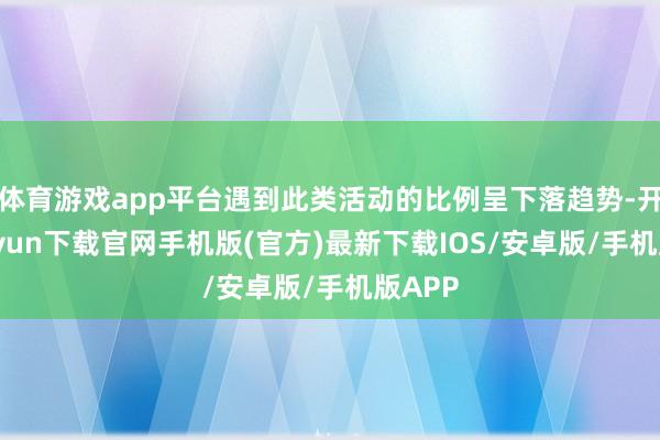 体育游戏app平台遇到此类活动的比例呈下落趋势-开云kaiyun下载官网手机版(官方)最新下载IOS/安卓版/手机版APP