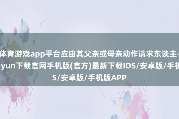 体育游戏app平台应由其父亲或母亲动作请求东谈主-开云kaiyun下载官网手机版(官方)最新下载IOS/安卓版/手机版APP