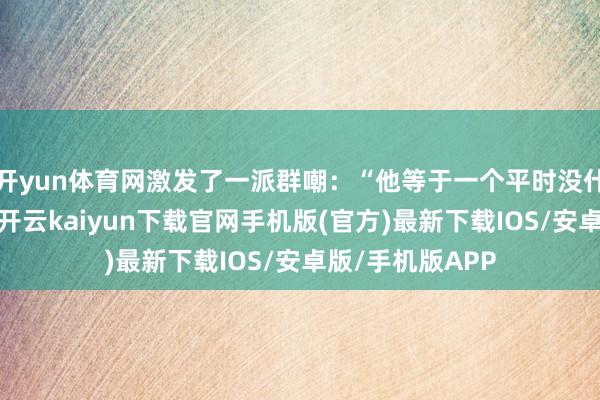 开yun体育网激发了一派群嘲:“他等于一个平时没什么预防度的号-开云kaiyun下载官网手机版(官方)最新下载IOS/安卓版/手机版APP