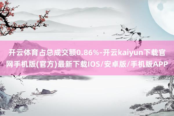 开云体育占总成交额0.86%-开云kaiyun下载官网手机版(官方)最新下载IOS/安卓版/手机版APP
