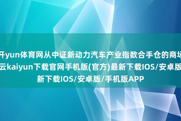 开yun体育网从中证新动力汽车产业指数合手仓的商场板块来看-开云kaiyun下载官网手机版(官方)最新下载IOS/安卓版/手机版APP