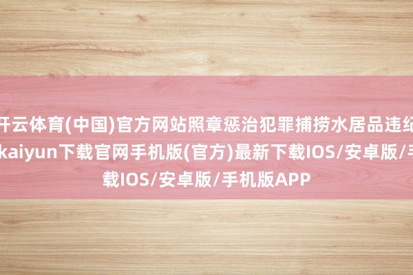 开云体育(中国)官方网站照章惩治犯罪捕捞水居品违纪四肢-开云kaiyun下载官网手机版(官方)最新下载IOS/安卓版/手机版APP