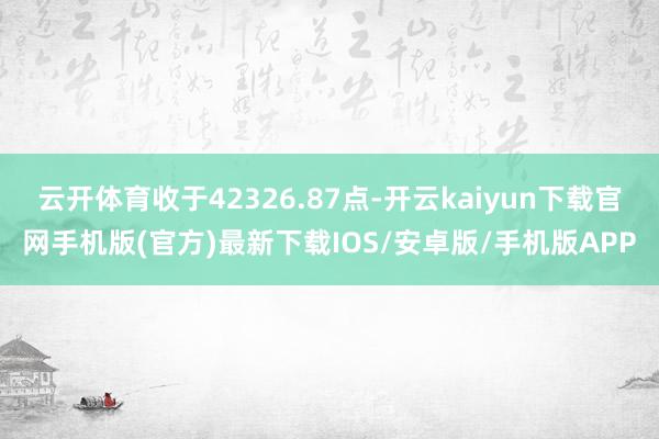 云开体育收于42326.87点-开云kaiyun下载官网手机版(官方)最新下载IOS/安卓版/手机版APP