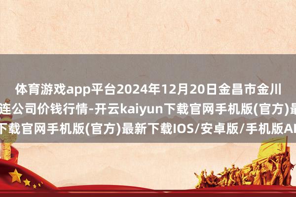 体育游戏app平台2024年12月20日金昌市金川自然农家具发展有限株连公司价钱行情-开云kaiyun下载官网手机版(官方)最新下载IOS/安卓版/手机版APP