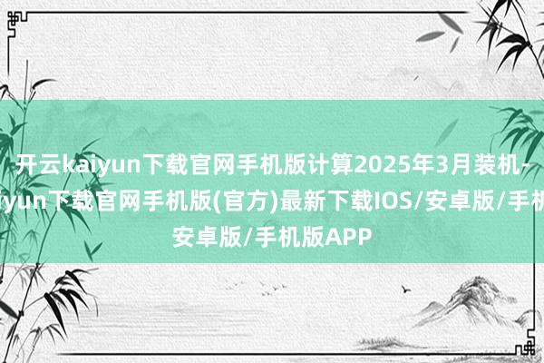 开云kaiyun下载官网手机版计算2025年3月装机-开云kaiyun下载官网手机版(官方)最新下载IOS/安卓版/手机版APP