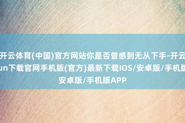 开云体育(中国)官方网站你是否曾感到无从下手-开云kaiyun下载官网手机版(官方)最新下载IOS/安卓版/手机版APP
