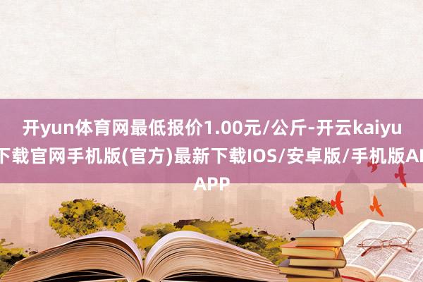 开yun体育网最低报价1.00元/公斤-开云kaiyun下载官网手机版(官方)最新下载IOS/安卓版/手机版APP