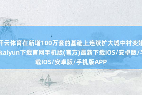 开云体育在新增100万套的基础上连续扩大城中村变嫌规模-开云kaiyun下载官网手机版(官方)最新下载IOS/安卓版/手机版APP