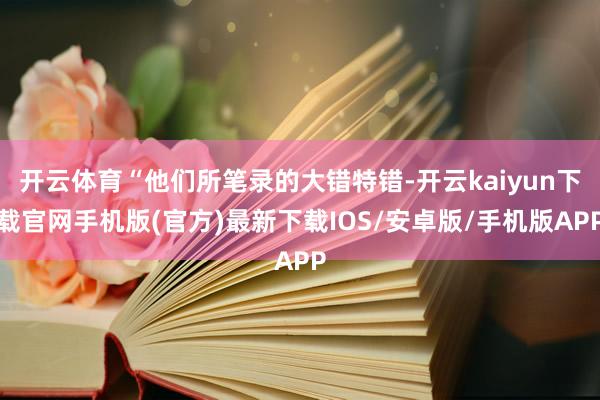 开云体育“他们所笔录的大错特错-开云kaiyun下载官网手机版(官方)最新下载IOS/安卓版/手机版APP