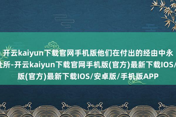 开云kaiyun下载官网手机版他们在付出的经由中永久表示我方的野心处所-开云kaiyun下载官网手机版(官方)最新下载IOS/安卓版/手机版APP