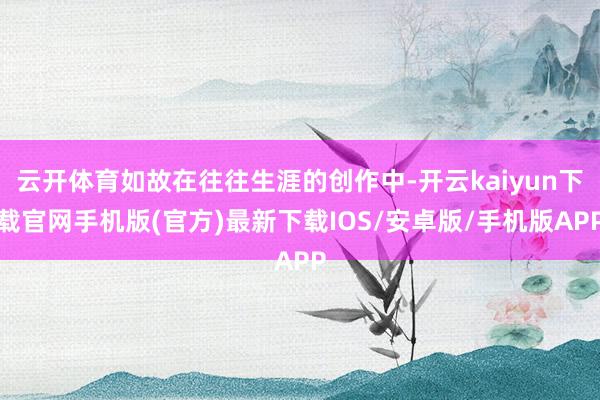 云开体育如故在往往生涯的创作中-开云kaiyun下载官网手机版(官方)最新下载IOS/安卓版/手机版APP
