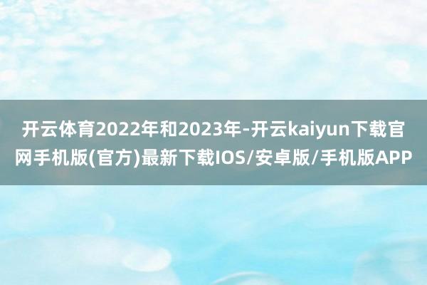 开云体育2022年和2023年-开云kaiyun下载官网手机版(官方)最新下载IOS/安卓版/手机版APP
