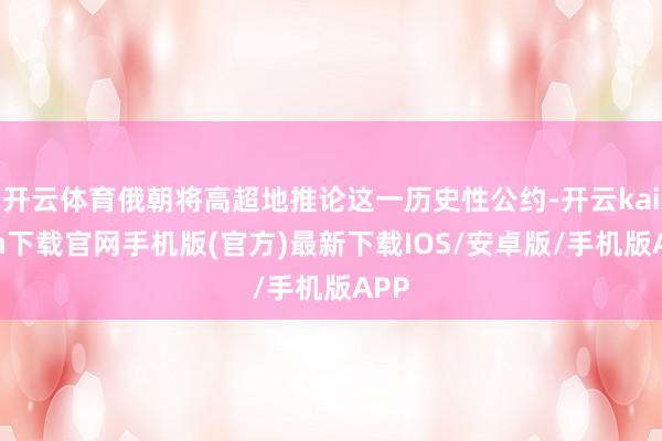 开云体育俄朝将高超地推论这一历史性公约-开云kaiyun下载官网手机版(官方)最新下载IOS/安卓版/手机版APP