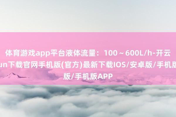 体育游戏app平台液体流量:100~600L/h-开云kaiyun下载官网手机版(官方)最新下载IOS/安卓版/手机版APP