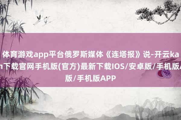 体育游戏app平台俄罗斯媒体《连塔报》说-开云kaiyun下载官网手机版(官方)最新下载IOS/安卓版/手机版APP