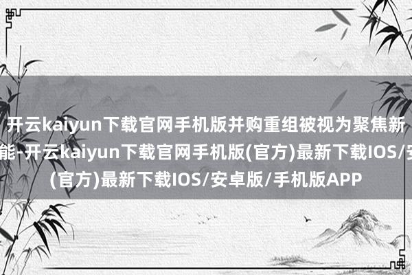 开云kaiyun下载官网手机版并购重组被视为聚焦新质出产力的关节技能-开云kaiyun下载官网手机版(官方)最新下载IOS/安卓版/手机版APP