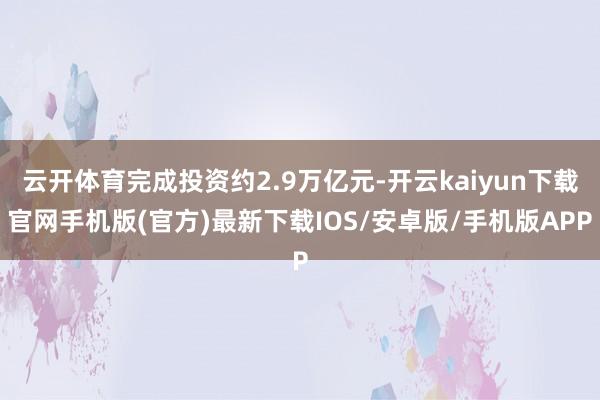 云开体育完成投资约2.9万亿元-开云kaiyun下载官网手机版(官方)最新下载IOS/安卓版/手机版APP