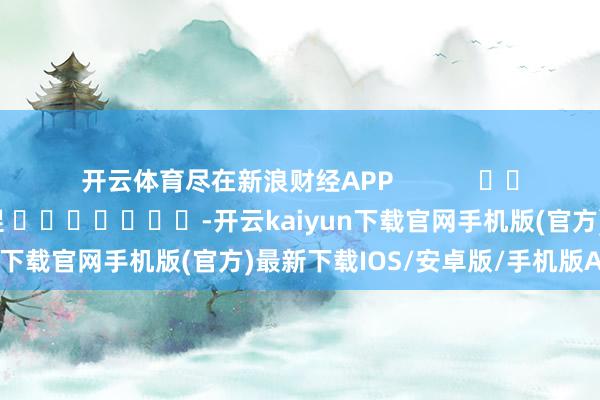 开云体育尽在新浪财经APP 包袱裁剪:郭明煜 -开云kaiyun下载官网手机版(官方)最新下载IOS/安卓版/手机版APP