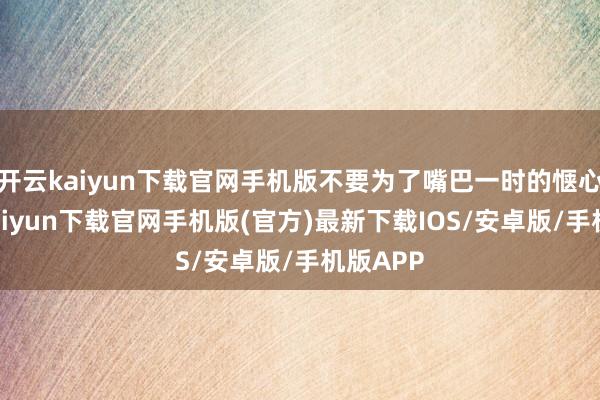 开云kaiyun下载官网手机版不要为了嘴巴一时的惬心-开云kaiyun下载官网手机版(官方)最新下载IOS/安卓版/手机版APP