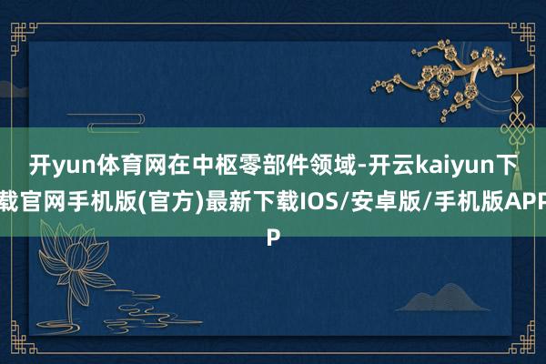 开yun体育网 在中枢零部件领域-开云kaiyun下载官网手机版(官方)最新下载IOS/安卓版/手机版APP