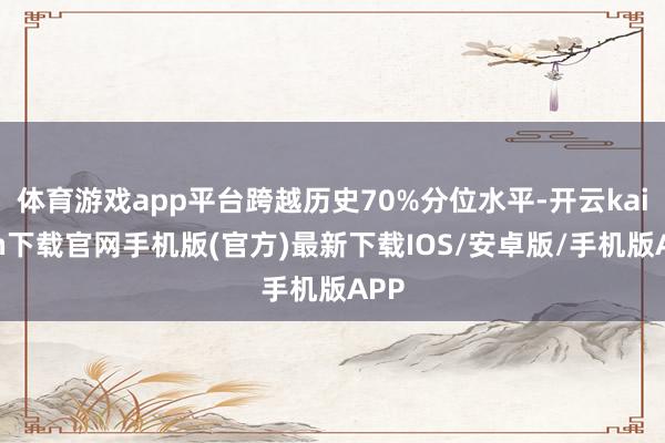 体育游戏app平台跨越历史70%分位水平-开云kaiyun下载官网手机版(官方)最新下载IOS/安卓版/手机版APP