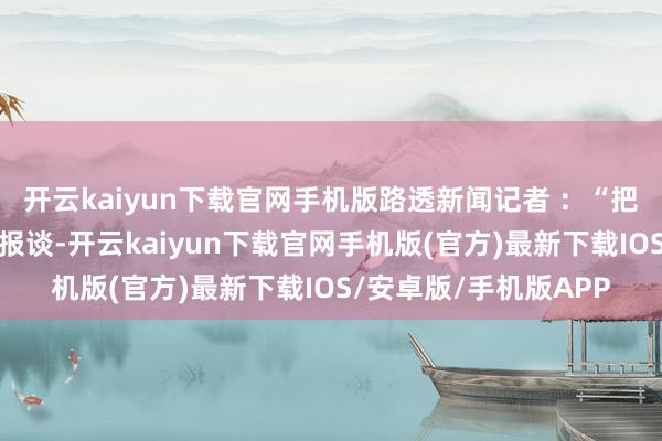 开云kaiyun下载官网手机版路透新闻记者 ：“把柄英国金融时报周五报谈-开云kaiyun下载官网手机版(官方)最新下载IOS/安卓版/手机版APP