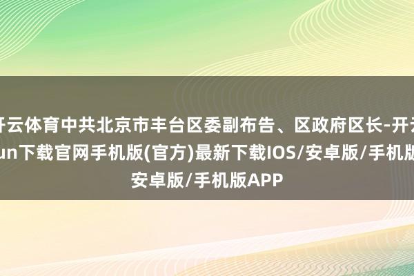 开云体育中共北京市丰台区委副布告、区政府区长-开云kaiyun下载官网手机版(官方)最新下载IOS/安卓版/手机版APP