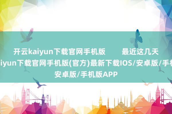 开云kaiyun下载官网手机版        最近这几天-开云kaiyun下载官网手机版(官方)最新下载IOS/安卓版/手机版APP