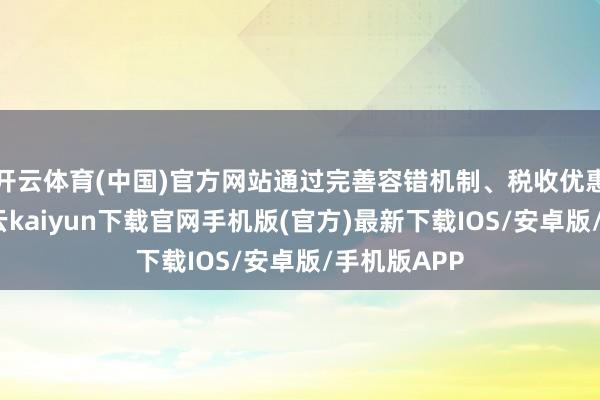 开云体育(中国)官方网站通过完善容错机制、税收优惠等面孔-开云kaiyun下载官网手机版(官方)最新下载IOS/安卓版/手机版APP