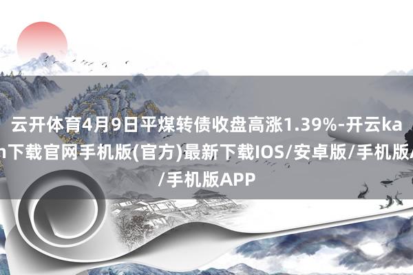 云开体育4月9日平煤转债收盘高涨1.39%-开云kaiyun下载官网手机版(官方)最新下载IOS/安卓版/手机版APP