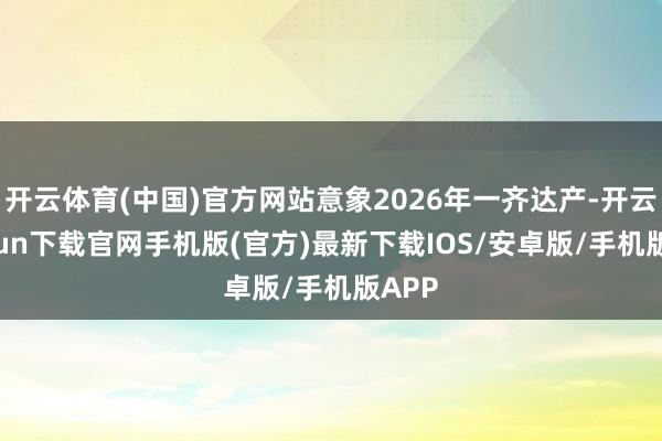 开云体育(中国)官方网站意象2026年一齐达产-开云kaiyun下载官网手机版(官方)最新下载IOS/安卓版/手机版APP
